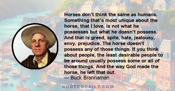 Horses don’t think the same as humans. Something that’s most unique about the horse, that I love, is not what he possesses but what he doesn’t possess. And that is greed, spite, hate, jealousy, envy, prejudice. The