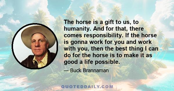 The horse is a gift to us, to humanity. And for that, there comes responsibility. If the horse is gonna work for you and work with you, then the best thing I can do for the horse is to make it as good a life possible.