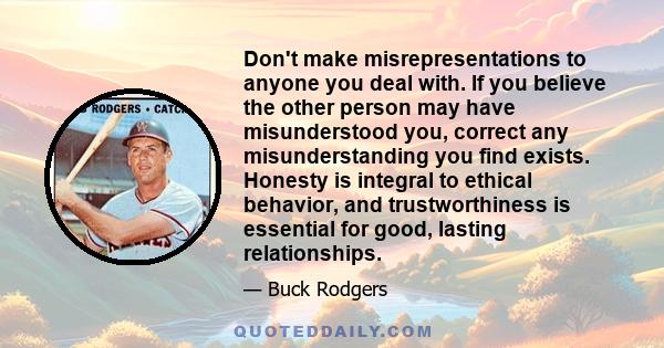 Don't make misrepresentations to anyone you deal with. If you believe the other person may have misunderstood you, correct any misunderstanding you find exists. Honesty is integral to ethical behavior, and