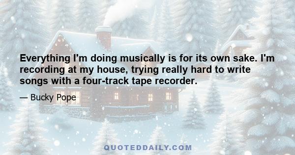 Everything I'm doing musically is for its own sake. I'm recording at my house, trying really hard to write songs with a four-track tape recorder.