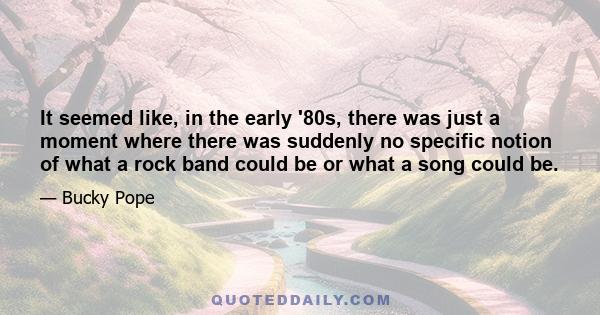 It seemed like, in the early '80s, there was just a moment where there was suddenly no specific notion of what a rock band could be or what a song could be.