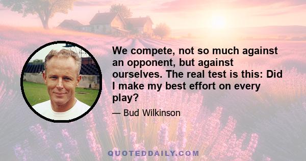 We compete, not so much against an opponent, but against ourselves. The real test is this: Did I make my best effort on every play?