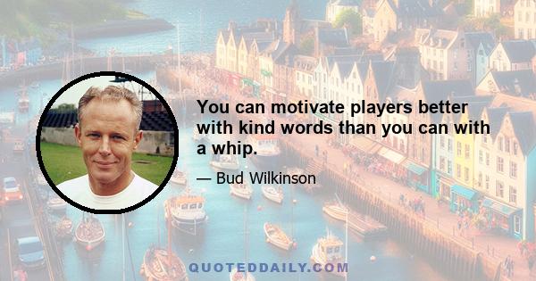 You can motivate players better with kind words than you can with a whip.