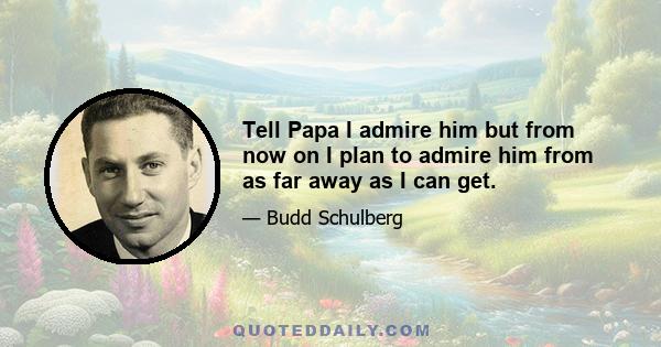 Tell Papa I admire him but from now on I plan to admire him from as far away as I can get.