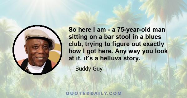 So here I am - a 75-year-old man sitting on a bar stool in a blues club, trying to figure out exactly how I got here. Any way you look at it, it's a helluva story.