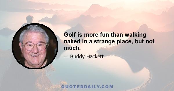 Golf is more fun than walking naked in a strange place, but not much.