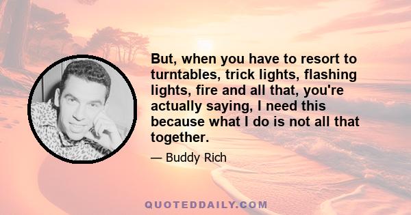 But, when you have to resort to turntables, trick lights, flashing lights, fire and all that, you're actually saying, I need this because what I do is not all that together.