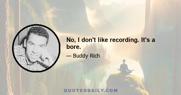 No, I don't like recording. It's a bore.