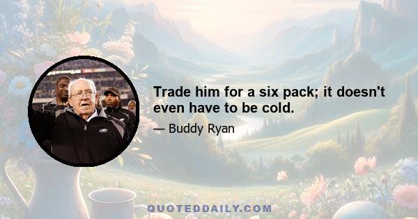 Trade him for a six pack; it doesn't even have to be cold.