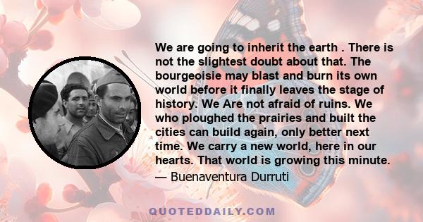 We are going to inherit the earth . There is not the slightest doubt about that. The bourgeoisie may blast and burn its own world before it finally leaves the stage of history. We Are not afraid of ruins. We who