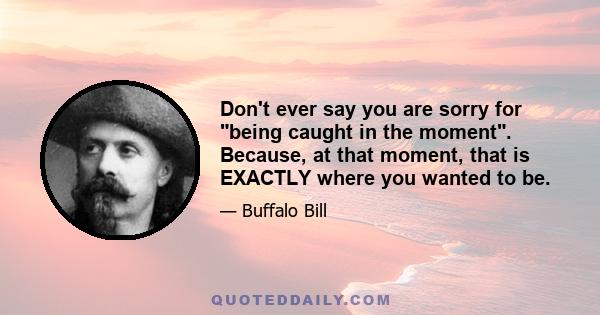 Don't ever say you are sorry for being caught in the moment. Because, at that moment, that is EXACTLY where you wanted to be.