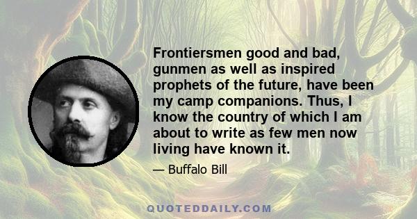 Frontiersmen good and bad, gunmen as well as inspired prophets of the future, have been my camp companions. Thus, I know the country of which I am about to write as few men now living have known it.