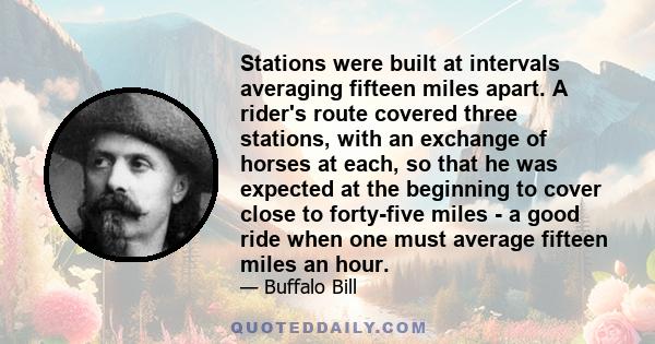 Stations were built at intervals averaging fifteen miles apart. A rider's route covered three stations, with an exchange of horses at each, so that he was expected at the beginning to cover close to forty-five miles - a 