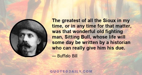 The greatest of all the Sioux in my time, or in any time for that matter, was that wonderful old fighting man, Sitting Bull, whose life will some day be written by a historian who can really give him his due.