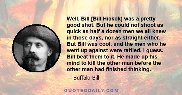 Well, Bill [Bill Hickok] was a pretty good shot. But he could not shoot as quick as half a dozen men we all knew in those days, nor as straight either. But Bill was cool, and the men who he went up against were rattled, 