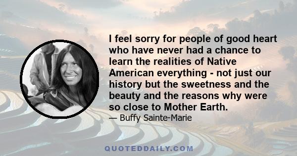 I feel sorry for people of good heart who have never had a chance to learn the realities of Native American everything - not just our history but the sweetness and the beauty and the reasons why were so close to Mother