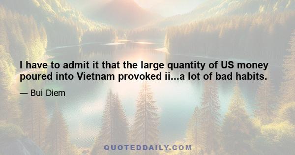 I have to admit it that the large quantity of US money poured into Vietnam provoked ii...a lot of bad habits.