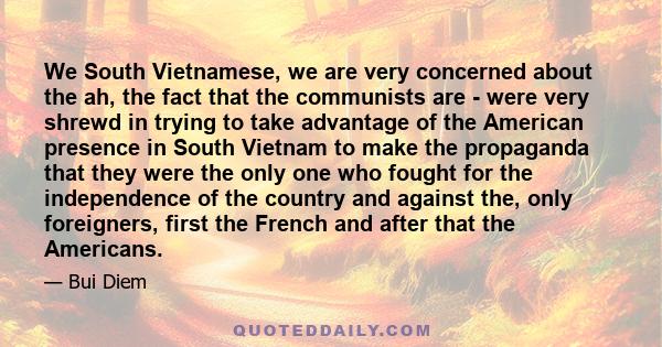 We South Vietnamese, we are very concerned about the ah, the fact that the communists are - were very shrewd in trying to take advantage of the American presence in South Vietnam to make the propaganda that they were