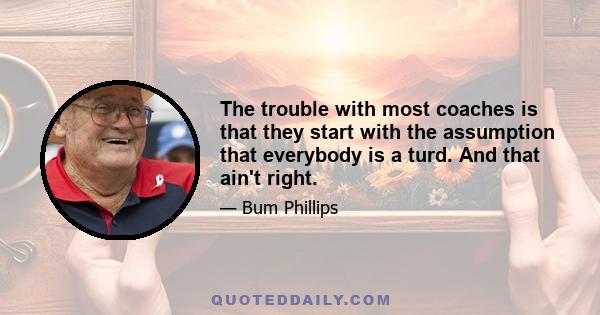 The trouble with most coaches is that they start with the assumption that everybody is a turd. And that ain't right.