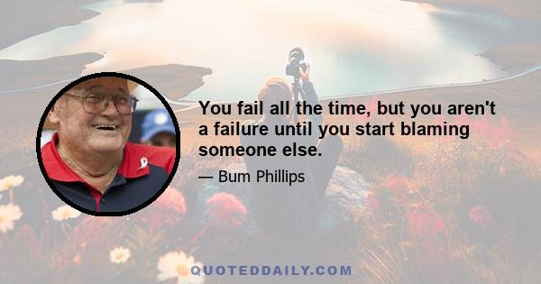 You fail all the time, but you aren't a failure until you start blaming someone else.