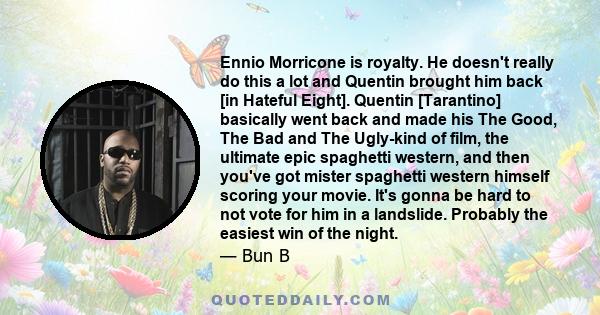 Ennio Morricone is royalty. He doesn't really do this a lot and Quentin brought him back [in Hateful Eight]. Quentin [Tarantino] basically went back and made his The Good, The Bad and The Ugly-kind of film, the ultimate 