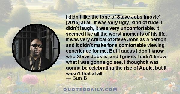 I didn't like the tone of Steve Jobs [movie] [2015] at all. It was very ugly, kind of rude. I didn't laugh, it was very uncomfortable. It seemed like all the worst moments of his life. It was very critical of Steve Jobs 