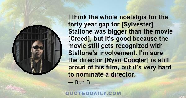 I think the whole nostalgia for the forty year gap for [Sylvester] Stallone was bigger than the movie [Creed], but it's good because the movie still gets recognized with Stallone's involvement. I'm sure the director