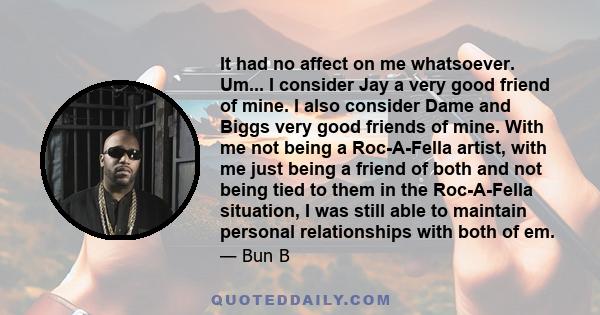 It had no affect on me whatsoever. Um... I consider Jay a very good friend of mine. I also consider Dame and Biggs very good friends of mine. With me not being a Roc-A-Fella artist, with me just being a friend of both