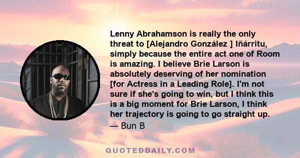 Lenny Abrahamson is really the only threat to [Alejandro González ] Iñárritu, simply because the entire act one of Room is amazing. I believe Brie Larson is absolutely deserving of her nomination [for Actress in a