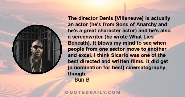 The director Denis [Villeneuve] is actually an actor (he's from Sons of Anarchy and he's a great character actor) and he's also a screenwriter (he wrote What Lies Beneath). It blows my mind to see when people from one