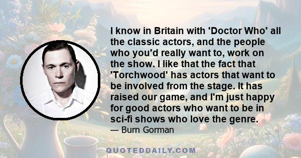 I know in Britain with 'Doctor Who' all the classic actors, and the people who you'd really want to, work on the show. I like that the fact that 'Torchwood' has actors that want to be involved from the stage. It has