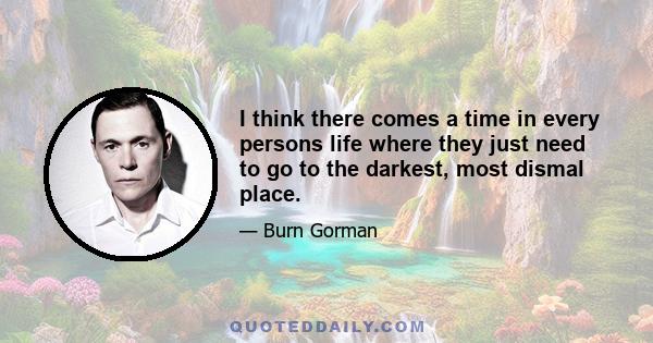 I think there comes a time in every persons life where they just need to go to the darkest, most dismal place.