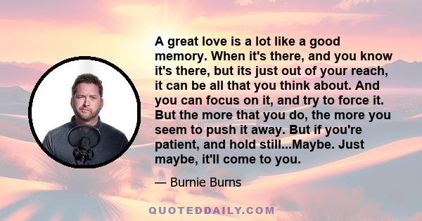 A great love is a lot like a good memory. When it's there, and you know it's there, but its just out of your reach, it can be all that you think about. And you can focus on it, and try to force it. But the more that you 