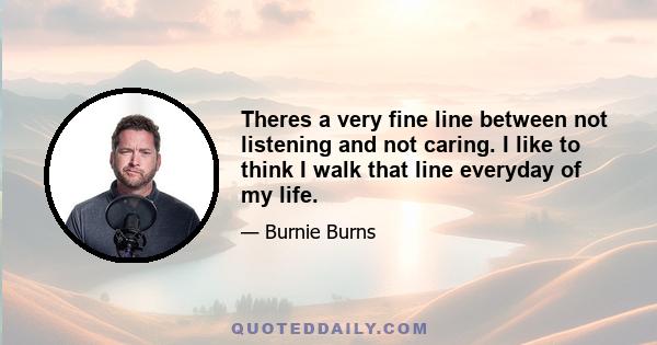 Theres a very fine line between not listening and not caring. I like to think I walk that line everyday of my life.