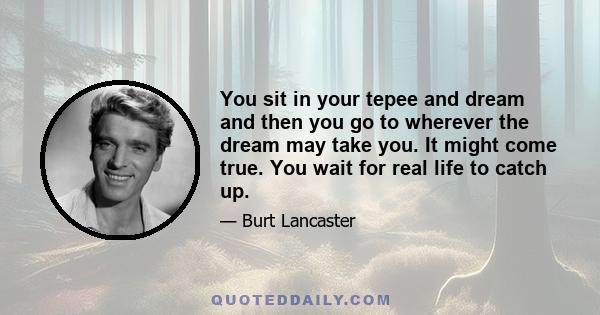 You sit in your tepee and dream and then you go to wherever the dream may take you. It might come true. You wait for real life to catch up.