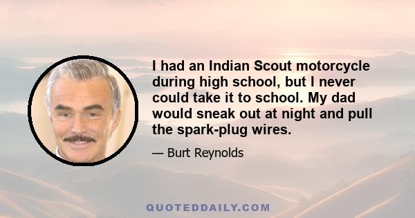 I had an Indian Scout motorcycle during high school, but I never could take it to school. My dad would sneak out at night and pull the spark-plug wires.