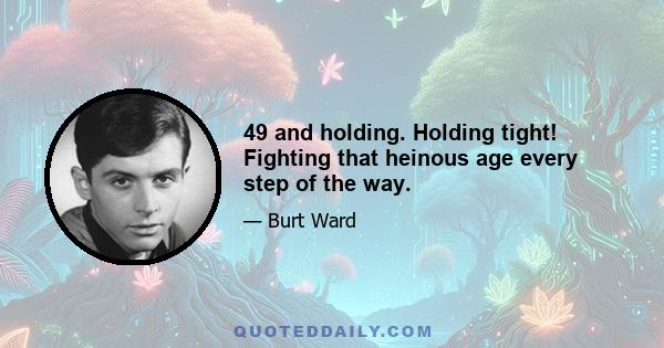 49 and holding. Holding tight! Fighting that heinous age every step of the way.