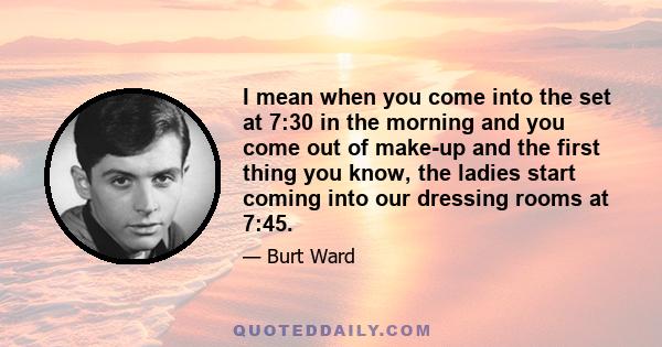 I mean when you come into the set at 7:30 in the morning and you come out of make-up and the first thing you know, the ladies start coming into our dressing rooms at 7:45.