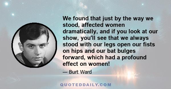 We found that just by the way we stood, affected women dramatically, and if you look at our show, you'll see that we always stood with our legs open our fists on hips and our bat bulges forward, which had a profound