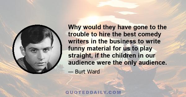 Why would they have gone to the trouble to hire the best comedy writers in the business to write funny material for us to play straight, if the children in our audience were the only audience.