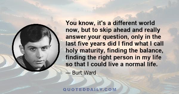 You know, it's a different world now, but to skip ahead and really answer your question, only in the last five years did I find what I call holy maturity, finding the balance, finding the right person in my life so that 