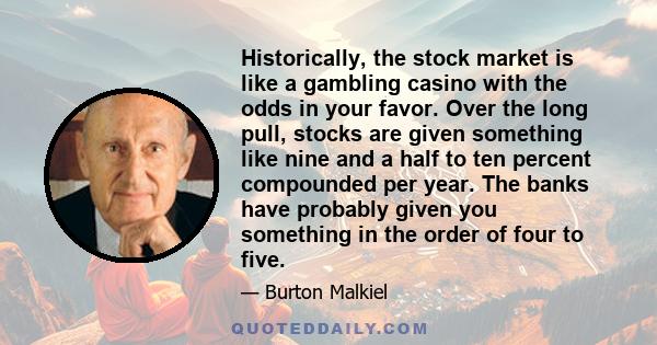 Historically, the stock market is like a gambling casino with the odds in your favor. Over the long pull, stocks are given something like nine and a half to ten percent compounded per year. The banks have probably given 