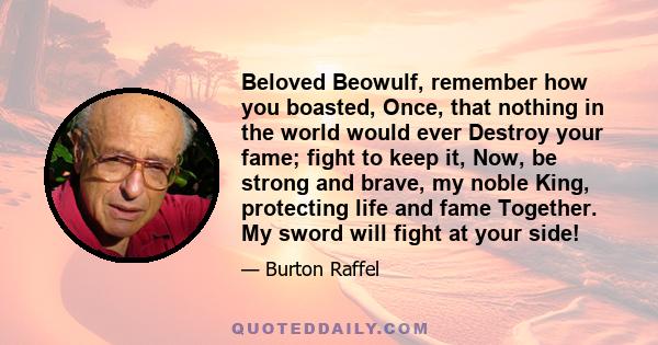 Beloved Beowulf, remember how you boasted, Once, that nothing in the world would ever Destroy your fame; fight to keep it, Now, be strong and brave, my noble King, protecting life and fame Together. My sword will fight