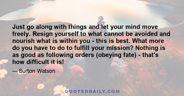 Just go along with things and let your mind move freely. Resign yourself to what cannot be avoided and nourish what is within you - this is best. What more do you have to do to fulfill your mission? Nothing is as good