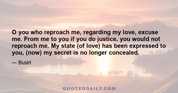 O you who reproach me, regarding my love, excuse me. From me to you if you do justice, you would not reproach me. My state (of love) has been expressed to you, (now) my secret is no longer concealed.