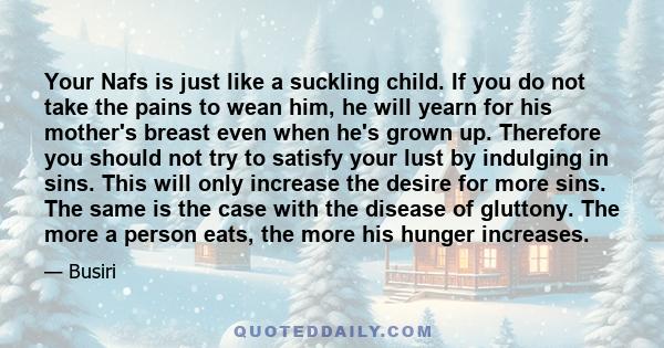 Your Nafs is just like a suckling child. If you do not take the pains to wean him, he will yearn for his mother's breast even when he's grown up. Therefore you should not try to satisfy your lust by indulging in sins.