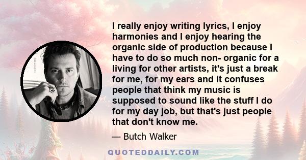 I really enjoy writing lyrics, I enjoy harmonies and I enjoy hearing the organic side of production because I have to do so much non- organic for a living for other artists, it's just a break for me, for my ears and it