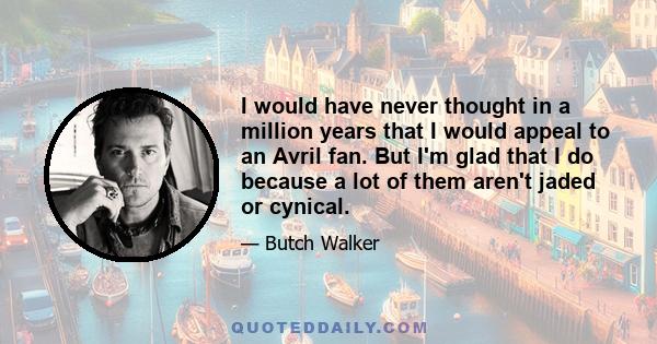 I would have never thought in a million years that I would appeal to an Avril fan. But I'm glad that I do because a lot of them aren't jaded or cynical.