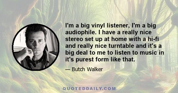 I'm a big vinyl listener, I'm a big audiophile. I have a really nice stereo set up at home with a hi-fi and really nice turntable and it's a big deal to me to listen to music in it's purest form like that.