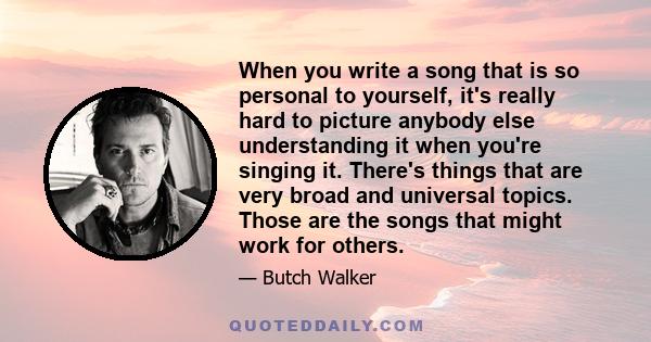 When you write a song that is so personal to yourself, it's really hard to picture anybody else understanding it when you're singing it. There's things that are very broad and universal topics. Those are the songs that